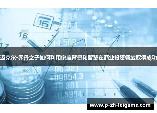 迈克尔·乔丹之子如何利用家庭背景和智慧在商业投资领域取得成功