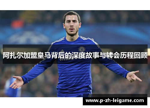 阿扎尔加盟皇马背后的深度故事与转会历程回顾