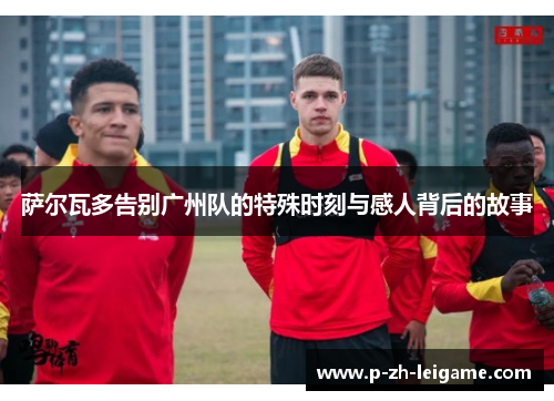 萨尔瓦多告别广州队的特殊时刻与感人背后的故事